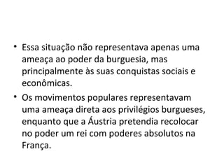 • Essa situação não representava apenas uma
ameaça ao poder da burguesia, mas
principalmente às suas conquistas sociais e
econômicas.
• Os movimentos populares representavam
uma ameaça direta aos privilégios burgueses,
enquanto que a Áustria pretendia recolocar
no poder um rei com poderes absolutos na
França.
 
