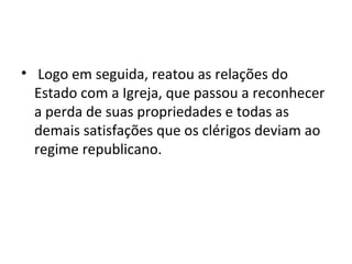 • Logo em seguida, reatou as relações do
Estado com a Igreja, que passou a reconhecer
a perda de suas propriedades e todas as
demais satisfações que os clérigos deviam ao
regime republicano.
 
