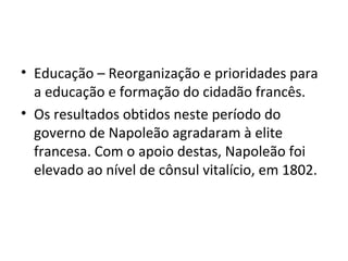 • Educação – Reorganização e prioridades para
a educação e formação do cidadão francês.
• Os resultados obtidos neste período do
governo de Napoleão agradaram à elite
francesa. Com o apoio destas, Napoleão foi
elevado ao nível de cônsul vitalício, em 1802.
 
