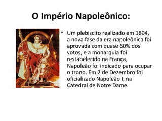 O Império Napoleônico:
• Um plebiscito realizado em 1804,
a nova fase da era napoleônica foi
aprovada com quase 60% dos
votos, e a monarquia foi
restabelecido na França,
Napoleão foi indicado para ocupar
o trono. Em 2 de Dezembro foi
oficializado Napoleão I, na
Catedral de Notre Dame.
 