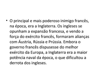 • O principal e mais poderoso inimigo francês,
na época, era a Inglaterra. Os ingleses se
opunham a expansão francesa, e vendo a
força do exército francês, formaram alianças
com Áustria, Rússia e Prússia. Embora o
governo francês dispusesse do melhor
exército da Europa, a Inglaterra era a maior
potência naval da época, o que dificultou a
derrota dos ingleses.
 
