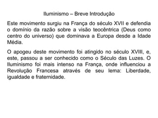 Iluminismo – Breve Introdução
Este movimento surgiu na França do século XVII e defendia
o domínio da razão sobre a visão teocêntrica (Deus como
centro do universo) que dominava a Europa desde a Idade
Média.
O apogeu deste movimento foi atingido no século XVIII, e,
este, passou a ser conhecido como o Século das Luzes. O
Iluminismo foi mais intenso na França, onde influenciou a
Revolução Francesa através de seu lema: Liberdade,
igualdade e fraternidade.
 