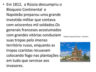 • Em 1812, a Rússia descumpriu o
Bloqueio Continental e
Napoleão preparou uma grande
investida militar que contava
com seiscentos mil soldados.Os
generais franceses acostumados
com grandes vitórias conduziam
suas tropas pelo imenso
território russo, enquanto as
tropas czaristas recuavam
colocando fogo nas plantações e
em tudo que servisse aos
invasores.
Palácio Imperial Russo – Krenlim:
 