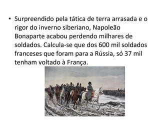 • Surpreendido pela tática de terra arrasada e o
rigor do inverno siberiano, Napoleão
Bonaparte acabou perdendo milhares de
soldados. Calcula-se que dos 600 mil soldados
franceses que foram para a Rússia, só 37 mil
tenham voltado à França.
 