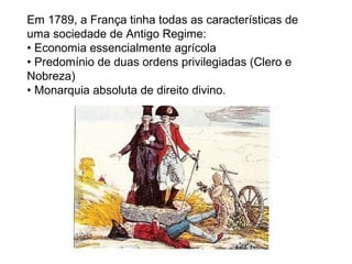 Em 1789, a França tinha todas as características de
uma sociedade de Antigo Regime:
• Economia essencialmente agrícola
• Predomínio de duas ordens privilegiadas (Clero e
Nobreza)
• Monarquia absoluta de direito divino.
 
