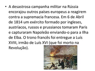 • A desastrosa campanha militar na Rússia
encorajou outros países europeus a reagirem
contra a supremacia francesa. Em 6 de Abril
de 1814 um exército formado por ingleses,
austríacos, russos e prussianos tomaram Paris
e capturaram Napoleão enviando-o para a Ilha
de Elba. O trono francês foi entregue a Luís
XVIII, irmão de Luís XVI (que foi morto na
Revolução).
 