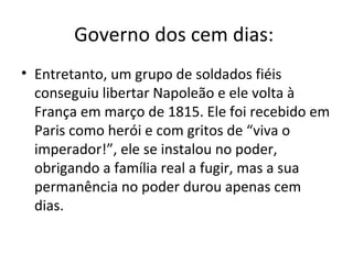 Governo dos cem dias:
• Entretanto, um grupo de soldados fiéis
conseguiu libertar Napoleão e ele volta à
França em março de 1815. Ele foi recebido em
Paris como herói e com gritos de “viva o
imperador!”, ele se instalou no poder,
obrigando a família real a fugir, mas a sua
permanência no poder durou apenas cem
dias.
 