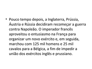 • Pouco tempo depois, a Inglaterra, Prússia,
Áustria e Rússia decidiram recomeçar a guerra
contra Napoleão. O imperador francês
aproveitou o entusiasmo na França para
organizar um novo exército e, em seguida,
marchou com 125 mil homens e 25 mil
cavalos para a Bélgica, a fim de impedir a
união dos exércitos inglês e prussiano.
 