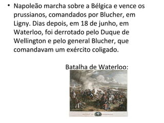 • Napoleão marcha sobre a Bélgica e vence os
prussianos, comandados por Blucher, em
Ligny. Dias depois, em 18 de junho, em
Waterloo, foi derrotado pelo Duque de
Wellington e pelo general Blucher, que
comandavam um exército coligado.
Batalha de Waterloo:
 