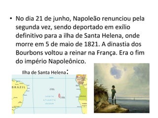 • No dia 21 de junho, Napoleão renunciou pela
segunda vez, sendo deportado em exílio
definitivo para a ilha de Santa Helena, onde
morre em 5 de maio de 1821. A dinastia dos
Bourbons voltou a reinar na França. Era o fim
do império Napoleônico.
Ilha de Santa Helena:
 