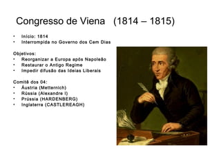 Congresso de Viena (1814 – 1815)
• Início: 1814
• Interrompida no Governo dos Cem Dias
Objetivos:
• Reorganizar a Europa após Napoleão
• Restaurar o Antigo Regime
• Impedir difusão das Ideias Liberais
Comitê dos 04:
• Áustria (Metternich)
• Rússia (Alexandre I)
• Prússia (HARDENBERG)
• Inglaterra (CASTLEREAGH)
 