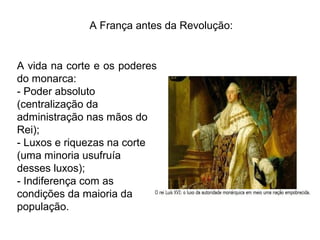 A França antes da Revolução:
A vida na corte e os poderes
do monarca:
- Poder absoluto
(centralização da
administração nas mãos do
Rei);
- Luxos e riquezas na corte
(uma minoria usufruía
desses luxos);
- Indiferença com as
condições da maioria da
população.
 