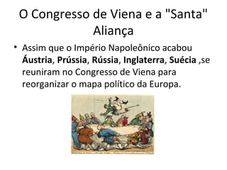 O Congresso de Viena e a "Santa"
Aliança
• Assim que o Império Napoleônico acabou
Áustria, Prússia, Rússia, Inglaterra, Suécia ,se
reuniram no Congresso de Viena para
reorganizar o mapa político da Europa.
 
