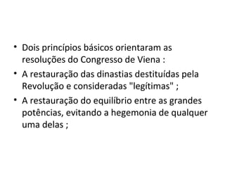 • Dois princípios básicos orientaram as
resoluções do Congresso de Viena :
• A restauração das dinastias destituídas pela
Revolução e consideradas "legítimas" ;
• A restauração do equilíbrio entre as grandes
potências, evitando a hegemonia de qualquer
uma delas ;
 