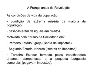 A França antes da Revolução:
As condições de vida da população:
- condição de extrema miséria da maioria da
população;
- pessoas eram desiguais em direitos.
Motivada pela divisão da Sociedade em:
- Primeiro Estado: Igreja (isenta de impostos);
- Segundo Estado: Nobres (isentos de impostos);
- Terceiro Estado: formado pelos trabalhadores
urbanos, camponeses e a pequena burguesia
comercial. (pagavam impostos).
 