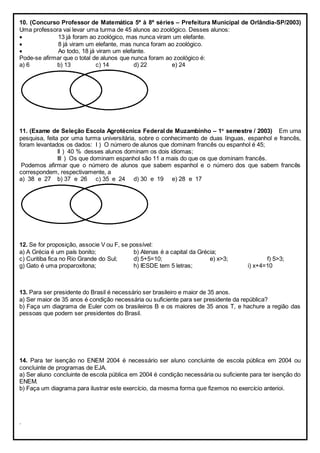 10. (Concurso Professor de Matemática 5ª à 8ª séries – Prefeitura Municipal de Orlândia-SP/2003)
Uma professora vai levar uma turma de 45 alunos ao zoológico. Desses alunos:
 13 já foram ao zoológico, mas nunca viram um elefante.
 8 já viram um elefante, mas nunca foram ao zoológico.
 Ao todo, 18 já viram um elefante.
Pode-se afirmar que o total de alunos que nunca foram ao zoológico é:
a) 6 b) 13 c) 14 d) 22 e) 24
11. (Exame de Seleção Escola Agrotécnica Federal de Muzambinho – 1o
semestre / 2003) Em uma
pesquisa, feita por uma turma universitária, sobre o conhecimento de duas línguas, espanhol e francês,
foram levantados os dados: I ) O número de alunos que dominam francês ou espanhol é 45;
II ) 40 % desses alunos dominam os dois idiomas;
III ) Os que dominam espanhol são 11 a mais do que os que dominam francês.
Podemos afirmar que o número de alunos que sabem espanhol e o número dos que sabem francês
correspondem, respectivamente, a
a) 38 e 27 b) 37 e 26 c) 35 e 24 d) 30 e 19 e) 28 e 17
12. Se for proposição, associe V ou F, se possível:
a) A Grécia é um país bonito; b) Atenas é a capital da Grécia;
c) Curitiba fica no Rio Grande do Sul; d) 5+5=10; e) x>3; f) 5>3;
g) Gato é uma proparoxítona; h) IESDE tem 5 letras; i) x+4=10
13. Para ser presidente do Brasil é necessário ser brasileiro e maior de 35 anos.
a) Ser maior de 35 anos é condição necessária ou suficiente para ser presidente da república?
b) Faça um diagrama de Euler com os brasileiros B e os maiores de 35 anos T, e hachure a região das
pessoas que podem ser presidentes do Brasil.
14. Para ter isenção no ENEM 2004 é necessário ser aluno concluinte de escola pública em 2004 ou
concluinte de programas de EJA.
a) Ser aluno concluinte de escola pública em 2004 é condição necessária ou suficiente para ter isenção do
ENEM.
b) Faça um diagrama para ilustrar este exercício, da mesma forma que fizemos no exercício anterioi.
.
 