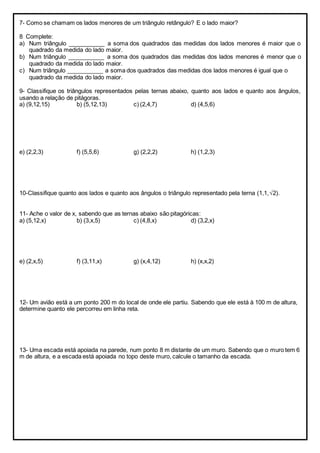 7- Como se chamam os lados menores de um triângulo retângulo? E o lado maior?
8 Complete:
a) Num triângulo ___________ a soma dos quadrados das medidas dos lados menores é maior que o
quadrado da medida do lado maior.
b) Num triângulo ___________ a soma dos quadrados das medidas dos lados menores é menor que o
quadrado da medida do lado maior.
c) Num triângulo ___________ a soma dos quadrados das medidas dos lados menores é igual que o
quadrado da medida do lado maior.
9- Classifique os triângulos representados pelas ternas abaixo, quanto aos lados e quanto aos ângulos,
usando a relação de pitágoras.
a) (9,12,15) b) (5,12,13) c) (2,4,7) d) (4,5,6)
e) (2,2,3) f) (5,5,6) g) (2,2,2) h) (1,2,3)
10-Classifique quanto aos lados e quanto aos ângulos o triângulo representado pela terna (1,1,2).
11- Ache o valor de x, sabendo que as ternas abaixo são pitagóricas:
a) (5,12,x) b) (3,x,5) c) (4,8,x) d) (3,2,x)
e) (2,x,5) f) (3,11,x) g) (x,4,12) h) (x,x,2)
12- Um avião está a um ponto 200 m do local de onde ele partiu. Sabendo que ele está à 100 m de altura,
determine quanto ele percorreu em linha reta.
13- Uma escada está apoiada na parede, num ponto 8 m distante de um muro. Sabendo que o muro tem 6
m de altura, e a escada está apoiada no topo deste muro, calcule o tamanho da escada.
 