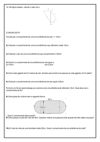 14- Na figura abaixo, calcule o valor de x.
O VALOR DO PI
1-) Calcule o comprimento de uma circunferência de raio r = 10cm.
2-) Calcule o comprimento de uma circunferência cujo diâmetro mede 12cm.
3-) Calcule o raio de uma circunferência cujo comprimento é 120cm.
4-) Qual é o comprimento da circunferência de raio igual a:
a) r=5cm b)r=3,5cm
5-) Uma roda gigante tem 8 metros de raio. Quanto percorrerá uma pessoa na roda gigante em 6 voltas?
6-) Calcule o comprimento de uma circunferência de raio igual a 20cm.
7-) Com um fio de arame deseja-se construir uma circunferência de diâmetro 12cm. Qual deve ser o
comprimento do fio?
8-) Uma pista de ciclismo tem a seguinte forma:
_ Qual o comprimento dessa pista?
9-) Uma praça circular tem raio de 40m. Quantos metros uma pessoa anda quando dá três voltas na praça?
10-) O raio da roda de uma bicicleta mede 25cm. Qual o comprimento da circunferência da roda?
12
x
3
4
A
B
 