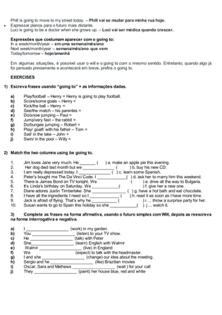 Phill is going to move to my street today. – Phill vai se mudar para minha rua hoje.
 Expressar planos para o futuro mais distante.
Luci is going to be a doctor when she grows up. – Luci vai ser médica quando crescer.
Expressões que costumam aparecer com o going to:
In a week/month/year – em uma semana/mês/ano
Next week/month/year – semana/mês/ano que vem
Today/tomorrow – hoje/amanhã
Em algumas situações, é possível usar o will e o going to com o mesmo sentido. Entretanto, quando algo já
foi pensado previamente e acontecerá em breve, prefira o going to.
EXERCISES
1) Escreva frases usando “going to” + as informações dadas.
a) Play/football – Henry = Henry is going to play football.
b) Score/some goals – Henry =
c) Kick/the ball – Henry =
d) See/the match – his parentes =
e) Do/snow jumping – Paul =
f) Jump/very fast – the rabbit =
g) Do/bungee jumping – Robert =
h) Play/ goalf/ with his father – Tom =
i) Sail/ in the lake – John =
j) Swin/ in the pool – Willy =
2) Match the two columns using be going to.
1. Jim loves Jane very much. He _______ ( ) a. make an apple pie this evening.
2. Her dog died last month but we ______________ ( ) b. buy his new CD.
3. I am really depressed today. I ______________ ( ) c. learn some Spanish.
4. Peter’s bought me The Da Vinci Code. I _____________( ) d. ask her to marry him this weekend.
5. There is James Bond on TV tonight. We ______________ ( ) e. drive all the way to Bulgaria.
6. It’s Linda’s birthday on Saturday. We ____________( ) f. give her a new one.
7. Diane adores Justin Timberlake. She _______________ ( ) g. have a hot bath and eat chocolate.
8. I have all the ingredients I need so I _____________ ( ) h. read it as soon as I have more time.
9. Jack is afraid of flying. That’s why he ___________ ( ) i … throw a surprise party for her.
10. Susan wants to go to Spain this holiday so she ____________( ) j ... watch it.
3) Complete as frases na forma afirmativa, usando o futuro simples com Will, depois as reescreva
na forma interrogativa e negativa.
a) I ___________________ (work) in my garden.
b) You ___________________ (listen) to your TV show.
c) He ___________________ (talk) with Peter
d) She___________________ (learn) English with Walmir
e) Walmir ___________________ (live) in England
f) We ___________________ (expect) to talk with the headmaster.
g) I and she ___________________ (change) our idea about the meeting.
h) Sergio and he ___________________ (like) Brazilian movies
i) Oscar, Sara and Mathews ___________________ (wait ) for your call
j) They ___________________ (paint) her house blue, red and white
 