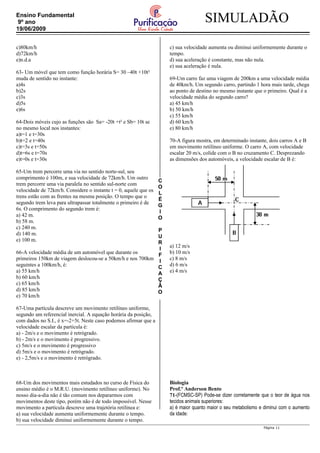 C
O
L
É
G
I
O
P
U
R
I
F
I
C
A
Ç
Ã
O
SIMULADÃOEnsino Fundamental
9º ano
19/06/2009
c)80km/h
d)72km/h
e)n.d.a
63- Um móvel que tem como função horária S= 30 –40t +10t²
muda de sentido no instante:
a)4s
b)2s
c)3s
d)5s
e)6s
64-Dois móveis cujo as funções são Sa= -20t +t² e Sb= 10t se
no mesmo local nos instantes:
a)t=1 e t=30s
b)t=2 e t=40s
c)t=3s e t=50s
d)t=6s e t=70s
e)t=0s e t=30s
65-Um trem percorre uma via no sentido norte-sul, seu
comprimento é 100m, e sua velocidade de 72km/h. Um outro
trem percorre uma via paralela no sentido sul-norte com
velocidade de 72km/h. Considere o instante t = 0, aquele que os
trens estão com as frentes na mesma posição. O tempo que o
segundo trem leva para ultrapassar totalmente o primeiro é de
6s. O comprimento do segundo trem é:
a) 42 m.
b) 58 m.
c) 240 m.
d) 140 m.
e) 100 m.
66-A velocidade média de um automóvel que durante os
primeiros 150km de viagem deslocou-se a 50km/h e nos 700km
seguintes a 100km/h, é:
a) 55 km/h
b) 60 km/h
c) 65 km/h
d) 85 km/h
e) 70 km/h
67-Uma partícula descreve um movimento retilíneo uniforme,
segundo um referencial inercial. A equação horária da posição,
com dados no S.I., é x=-2+5t. Neste caso podemos afirmar que a
velocidade escalar da partícula é:
a) - 2m/s e o movimento é retrógrado.
b) - 2m/s e o movimento é progressivo.
c) 5m/s e o movimento é progressivo
d) 5m/s e o movimento é retrógrado.
e) - 2,5m/s e o movimento é retrógrado.
68-Um dos movimentos mais estudados no curso de Física do
ensino médio é o M.R.U. (movimento retilíneo uniforme). No
nosso dia-a-dia não é tão comum nos depararmos com
movimentos deste tipo, porém não é de todo impossível. Nesse
movimento a partícula descreve uma trajetória retilínea e:
a) sua velocidade aumenta uniformemente durante o tempo.
b) sua velocidade diminui uniformemente durante o tempo.
c) sua velocidade aumenta ou diminui uniformemente durante o
tempo.
d) sua aceleração é constante, mas não nula.
e) sua aceleração é nula.
69-Um carro faz uma viagem de 200km a uma velocidade média
de 40km/h. Um segundo carro, partindo 1 hora mais tarde, chega
ao ponto de destino no mesmo instante que o primeiro. Qual é a
velocidade média do segundo carro?
a) 45 km/h
b) 50 km/h
c) 55 km/h
d) 60 km/h
e) 80 km/h
70-A figura mostra, em determinado instante, dois carros A e B
em movimento retilíneo uniforme. O carro A, com velocidade
escalar 20 m/s, colide com o B no cruzamento C. Desprezando
as dimensões dos automóveis, a velocidade escalar de B é:
a) 12 m/s
b) 10 m/s
c) 8 m/s
d) 6 m/s
e) 4 m/s
Biologia
Prof.º Anderson Bento
71-(FCMSC-SP) Pode-se dizer corretamente que o teor de água nos
tecidos animais superiores:
a) é maior quanto maior o seu metabolismo e diminui com o aumento
da idade:
Página 11
 