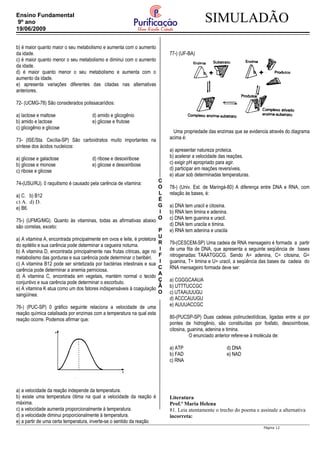 C
O
L
É
G
I
O
P
U
R
I
F
I
C
A
Ç
Ã
O
SIMULADÃOEnsino Fundamental
9º ano
19/06/2009
b) é maior quanto maior o seu metabolismo e aumenta com o aumento
da idade.
c) é maior quanto menor o seu metabolismo e diminui com o aumento
da idade.
d) é maior quanto menor o seu metabolismo e aumenta com o
aumento da idade.
e) apresenta variações diferentes das citadas nas alternativas
anteriores.
72- (UCMG-78) São considerados polissacarídios:
a) lactose e maltose d) amido e glicogênio
b) amido e lactose e) glicose e frutose
c) glicogênio e glicose
73- (ISE/Sta. Cecília-SP) São carboidratos muito importantes na
síntese dos ácidos nucleicos:
a) glicose e galactose d) ribose e desoxiribose
b) glicose e monose e) glicose e desoxiribose
c) ribose e glicose
74-(USU/RJ). 0 raquitismo é causado pela carência de vitamina:
a) C. b) B12
c) A. d) D.
e) B6.
75-) (UFMG/MG). Quanto às vitaminas, todas as afirmativas abaixo
são corretas, exceto:
a) A vitamina A, encontrada principalmente em ovos e leite, é protetora
do epitélio e sua carência pode determinar a cegueira noturna.
b) A vitamina D, encontrada principalmente nas frutas cítricas, age no
metabolismo das gorduras e sua carência pode determinar o beribéri.
c) A vitamina B12 pode ser sintetizada por bactérias intestinais e sua
carência pode determinar a anemia perniciosa.
d) A vitamina C, encontrada em vegetais, mantém normal o tecido
conjuntivo e sua carência pode determinar o escorbuto.
e) A vitamina K atua como um dos fatores indispensáveis à coagulação
sangüínea.
76-) (PUC-SP) 0 gráfico seguinte relaciona a velocidade de uma
reação química catalisada por enzimas com a temperatura na qual esta
reação ocorre. Podemos afirmar que:
a) a velocidade da reação independe da temperatura.
b) existe uma temperatura ótima na qual a velocidade da reação é
máxima.
c) a velocidade aumenta proporcionalmente à temperatura.
d) a velocidade diminui proporcionalmente à temperatura.
e) a partir de uma certa temperatura, inverte-se o sentido da reação
77-) (UF-BA)
Uma propriedade das enzimas que se evidencia através do diagrama
acima é:
a) apresentar natureza proteica.
b) acelerar a velocidade das reações.
c) exigir pH apropriado para agir.
d) participar em reações reversíveis.
e) atuar sob determinadas temperaturas.
78-) (Univ. Est. de Maringá-80) A diferença entre DNA e RNA, com
relação às bases, é:
a) DNA tem uracil e citosina.
b) RNA tem timina e adenina.
c) DNA tem guanina e uracil.
d) DNA tem uracila e timina.
e) RNA tem adenina e uracila
79-(CESCEM-SP) Uma cadeia de RNA mensageiro é formada a partir
de uma fita de DNA, que apresenta a seguinte seqüência de bases
nitrogenadas: TAAATGGCG. Sendo A= adenina, C= citosina, G=
guanina, T= timina e U= uracil, a seqüência das bases da cadeia do
RNA mensageiro formada deve ser:
a) CGGGCAAUA
b) UTTTUCCGC
c) UTAAUUUGU
d) ACCCAUUGU
e) AUUUACCGC
80-(PUCSP-SP) Duas cadeias polinucleotídicas, ligadas entre si por
pontes de hidrogênio, são constituídas por fosfato, desoxirribose,
citosina, guanina, adenina e timina.
O enunciado anterior refere-se à molécula de:
a) ATP d) DNA
b) FAD e) NAD
c) RNA
Literatura
Prof.ª Maria Helena
81. Leia atentamente o trecho do poema e assinale a alternativa
incorreta:
Página 12
 