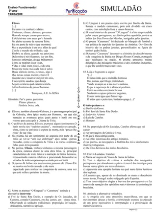 C
O
L
É
G
I
O
P
U
R
I
F
I
C
A
Ç
Ã
O
SIMULADÃOEnsino Fundamental
9º ano
19/06/2009
Ulisses
[...]
Eu tanto vi e conheci; cidades.
Costumes, climas, câmaras, governos
Honrado sempre como quem eu era;
E deliciei-me com meus par’s lutando
No plaino ecoante da ventosa Tróia.
Eu sou parte de tudo o que encontrei;
Mas a experiência é um arco além do qual
Cintila o mundo não trilhado, cuja
Fímbria se afasta, quando me aproximo.
Quão triste é nós ficarmos, dar um fim,
Sem uso enferrujar, de que brilharmos!
Como se respirar fosse viver,
Vidas e vidas eram pouco, e de uma
Pouco me resta; mas cada hora é salva
Desse silêncio eterno, e é mais, algo é
Que novas coisas trazem; e fora vil
Guardar-me e reservar-me por três sóis,
E ao espírito saudoso que deseja
Seguir a ciência qual cadente estrela,
Além-fronteiras do pensar humano.
[...]
Tennyson, A.U. In SENA
Glossário: Par’s: pares, parceiros.
Plaino: planície.
Fimbria: beira, orla.
a) Ulisses, também chamado Odisseu, é o personagem principal
da Odisséia, obra épica escrita por Homero, em que são
narradas as aventuras pelas quais passa o herói em seu
retorno para casa após a Guerra de Tróia.
b) O eu lírico do poema, Ulisses, expressa alguns sentimentos.O
herói revela seu “espírito saudoso”, mostrando-se cansado,
triste, como se estivesse à espera da morte, pois “pouco lhe
resta” de sua vida.
c) No poema, há um sentimento de angustia por parte do eu
lírico ao ver-se “sem uso enferrujar” após tantas glórias
passadas, como a conquista de Tróia e as várias aventuras
pelas quais teria passado.
d) No poema, Ulisses, embora tenhamos a mesma personagem
da épica, estamos diante de uma obra lírica. A principal
característica do texto lírico é a narração de feitos heróicos,
representando valores coletivos e procurando demonstrar as
virtudes de todo um povo representado por um herói.
e) O poema dá ênfase nos sentimentos pessoais de Ulisses.Ele
se mostra um herói cansado e não mais
capacitado para realizar as conquistas de outrora, uma vez
que está velho e próximo da morte.
82. Sobre os poemas “O Uraguai” e “Caramuru” assinale a
alternativa incorreta:
a) Frei de Santa Rita Durão, a exemplo de Os Lusíadas, de
Camões, compõe Caramuru, em dez cantos, em oitava rima.
Observando as unidades tradicionais: proposição, invocação,
dedicatória, narrativa e epílogo.
b) O Uraguai é um poema épico escrito por Basílio da Gama.
Rompe o modelo camoniano, pois está dividido em cinco
cantos, com estrofação livre e versos brancos.
c) O tema histórico do poema “O Uraguai” é a luta empreendida
pelas tropas portuguesas, auxiliadas pelos espanhóis, contra os
índios dos Sete Povos das Missões, instigados pelos jesuítas.
d) O poema “Caramuru” foi dedicado ao Marquês de Pombal e
sua política de expulsão dos jesuítas da América. Os vilões da
história são os padres jesuítas, personificados na figura do
terrível padre Balda.
e) O poema “Caramuru” desenvolve a história do descobrimento
e da conquista da Bahia por Diogo Álvares Correia, português
que naufragou na região. O poema apresenta muitas
descrições das paisagens brasileiras e dos costumes indígenas,
o que lhe confere traços nativistas.
83. Leia o fragmento a seguir:
“(...)
É fama então que a multidão formosa
Das damas, que Diogo pretendiam,
Vendo avançar-se a nau na via undosa,
E que a esperança de o alcançar perdiam,
Entre as ondas com ânsia furiosa
Nadando o esposo pelo mar seguiam,
E nem tanta água que flutua vaga
O ardor que o peito tem, banhado apaga.(...)”
O texto pertence a:
a) Basílio da Gama.
b) Frei José de Santa Rita Durão.
c) Ludovico Ariosto
d) Luís de Camões.
e) Homero
84. Na proposição de Os Lusíadas, Camões afirma que vai
cantar:
a) As navegações de Grécia e Tróia.
b) O que a musa antiga canta.
c) As obras valorosas dos antigos romanos.
d) As guerras, as navegações, a história dos reis e dos homens
ilustres portugueses.
e) Os feitos heróicos dos índios brasileiros.
85. Em Os Lusíadas, Camões:
a) Narra as viagens de Vasco da Gama às Índias.
b) Tem o objetivo de criticar a ambição dos navegantes
portugueses que abandonam a pátria à mercê dos inimigos para
buscar ouro e glória em terras distantes.
c) Apresenta uma epopéia lusitana na qual narra feitos heróicos
dos ingleses.
d) Lamenta que, apesar de ter dominado os mares e descoberto
novas terras, Portugal acabe subjugado pela Espanha.
e) Tem como objetivo elogiar a bravura dos portugueses e o faz
através da narração dos episódios mais valorosos da colonização
brasileira.
86. Assinale a alternativa verdadeira.
a) A epopéia cria uma atmosfera maravilhosa, em que se
movimentam deuses e heróis, celebrizando eventos do passado
de um povo necessários à interpretação e à preservação da
memória coletiva.
Página 13
 