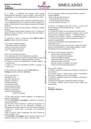 C
O
L
É
G
I
O
P
U
R
I
F
I
C
A
Ç
Ã
O
SIMULADÃOEnsino Fundamental
9º ano
19/06/2009
b) A Ilíada e a Odisséia, são poemas épicos gregos
tradicionalmente atribuídos a Luís de Camões. Essas obras são
consideradas as mais bem-acabadas manifestações da poesia ,
épica.
c) Em língua portuguesa, houve inúmeras manifestações épicas.
A mais importante delas, Os Lusíadas, de Homero, dedica-se a
cantar os feitos heróicos do povo grego no processo de formação
da Grécia.
d) Os Lusíadas segue a estrutura clássica: dedicatória, narração
eepílogo
e) Os principais poemas épicos brasileiros são: O Uraguai, de
Basílio da Gama, Caramuru, de Frei José Santa Rita Durão e
Odisséia, de Homero.
87. Conforme o texto e a leitura do cordel Filho de gato é
gatinho, assinale a alternativa correta.
“Era o esposo assaltante perigoso,
o mais famoso dentre os marginais,
porém, se ele era assim astucioso,
sua esposa roubava muito mais
(...)” (Patativa do Assaré).
a) Os versos da estrofe são oitavas.
b) As rimas desta estrofe são interpoladas ou paralelas.
c) O cordel Filho de gato é gatinho especula quanto à força da
hereditariedade determina o destino de algumas pessoas.
d) Todos os versos são heptassílabos, rimando segundo o
esquema abab.
e) Todos os versos são alexandrinos rimando o segundo e o
quarto verso.
88. De acordo com a leitura do cordel O boi zebu e as
formigas, assinale a afirmativa incorreta.
Um boi zebu certa vez
moiadinho de suó,
quer sabê o que ele fez?
temendo o calor do só,
entendeu de demorá
e uns minutos cochilá
na sombra de um juazeiro
que havia dentro da mata.
E firmou as quatro pata
em riba de um formigueiro.
(Patativa do Assaré)
a) O boi Zebu está para o patrão usurpador e as formigas para
operários exploradores.
b) O texto O boi Zebu e as formigas é construído em décima e
versos heptassílabos .
c) O boi zebu resolveu descansar à sombra de um juazeiro. Só
não sabia que pisara em um formigueiro. Zangadas, as
formiguinhas resolveram expulsar o boi, mas devido ao tamanho
e força que o animal tinha as formigas não conseguiram
expulsá-lo.
d) Há, no final do cordel, comparações: boi zebu= homens do
poder/ formigas= povo.
e) O boi Zebu e as formigas fala de formigas detratoras que
expulsam o boi por ser este um animal diferente delas.
89. Leia a primeira estrofe do soneto de Camões e assinale a
assertiva correta.
“Amor é fogo que arde sem se ver;
É ferida que dói e não se sente;
É um contentamento descontente;
É dor que desatina sem doer [...]”
a) “Amor [...] / É ferida que dói e não se sente [...]”. Nesse verso
há um conjunto de idéias semelhantes que ocorrem
simultaneamente.
b) O soneto de Camões tem uma estrutura conceitual, isto é,
uma forma que se presta a conceituar ou explicar o que é o amor.
Por essa razão, a expressão “Amor é ... “é seguida de várias
definições, como “é fogo”, “é ferida”, “é contentamento”, etc.
c) A estrofe é composta por versos alexandrinos, rimando
segundo o esquema abba.
d) A estrofe é formada por rimas emparelhadas, isto é, a
distribuição é livre.
e) Os versos dessa estrofe, de acordo com o número de sílabas
poéticas, são decassílabo (1º verso), dodecassílabo(2º verso),
alexandrino(3ºverso), eneassílabo (4º verso).
90 .“No mar, tanta tormenta e tanto dano,
Tantas vezes a morte apercebida;
Na terra, tanta guerra, tanto engano
Tanta necessidade aborrecida!
Onde pode acolher-se um fraco humano,
Onde terá segura a curta vida,
Que não se arme e se indigne o céu sereno
Contra um bicho da terra tão pequeno?”
Nessa estrofe, Camões:
a) Exalta a coragem dos homens que enfrentam os perigos do
mar e da terra.
b) Considera quanto o homem deve confiar na providência
Divina que o ampara nos riscos e adversidades.
c) Comenta a condição humana ante os perigos, sofrimentos e
incertezas da vida.
d) Propõe uma explicação a respeito do destino do homem
e) Classifica o homem como um bicho da terra, dada a sua
agressividade.
Sucesso!!!!
FELIZES FÉRIAS!!!
Página 14
 
