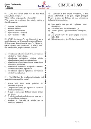 C
O
L
É
G
I
O
P
U
R
I
F
I
C
A
Ç
Ã
O
SIMULADÃOEnsino Fundamental
9º ano
19/06/2009
07 – (UFU-MG) “O sol entra cada dia mais tarde,
pálido, fraco, oblíquo.”
“O sol brilhou um pouquinho pela manhã.”
Pela ordem, os predicados das orações acima se
classificam como:
a) Nominal e verbo-nominal
b) Verbal e nominal
c) Verbal e verbo-nominal
d) Verbo-nominal e nominal
e) Verbo-nominal e verbal
08 – (PUC) Nos trechos: "... não é impossível que a
notícia da morte me deixasse alguma tranqüilidade,
alívio e um ou dois minutos de prazer" e "Digo-vos
que as lágrimas eram verdadeiras". A palavra "que"
está introduzindo, respectivamente, orações:
a) subordinada substantiva subjetiva, subordinada
substantiva objetiva direta.
b) subordinada substantiva objetiva direta,
subordinada substantiva objetiva direta.
c) subordinada substantiva subjetiva, subordinada
substantiva predicativa.
d) subordinada substantiva completiva nominal,
subordinada adjetiva explicativa.
e) subordinada adjetiva explicativa, subordinada
substantiva predicativa.
09 – (UM-SP) Qual das orações subordinadas pode
ser considerada adverbial causal?
a) Mesmo que partas antes, precisarei do
resultado das provas.
b) Chegamos tão cedo, que o portão da faculdade
ainda estava fechado.
c) Já que possuo pouco dinheiro tomarei apenas
um lanche.
d) O público aplaudia euforicamente para que o
circense bisasse o número.
e) Realizou os exercícios de acordo com as
instruções do mestre.
10 – Considere I para oração coordenada, II para
oração subordinada e III para oração principal.
Observe a oração em destaque em cada alternativa e
indique a falsa associação.
a) Meu desejo era que me explicasse tanto
mistério. (II)
b) É bondoso, mas não o demonstra. (I)
c) Não me oponho a que vendam este velho piano.
(II)
d) Seu grande valor foi estar sempre ao nosso
lado. (III)
e) Não sabia resolver tão difícil problema. (II)
Página 2
 