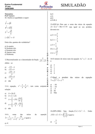 C
O
L
É
G
I
O
P
U
R
I
F
I
C
A
Ç
Ã
O
SIMULADÃOEnsino Fundamental
9º ano
19/06/2009
Matemática
Profº Gustavo
11- Analise as igualdades a seguir:
( )
2
33
2
99
1
2
1
2
3 9
4 16
5
5
5
25 5
−
=
=
=
− = −
Entre elas, quantas são verdadeiras?
a) As quatro.
b) Somente três.
c) Somente três.
d) Apenas uma.
e) Nenhuma.
12-Racionalizando–se o denominador da fração
35
2
−
obtêm – se:
a) 315 −
b) 315 +
c)
2
315 −
d)
2
315 +
e) nda
13-A equação,
22
6
1
3
1
xx =− , tem como conjunto
solução:
a) { }3,0=S
b) { }3,1−=S
c)






−=
10
10
,10S
d)






−=
5
10
,
5
10
S
e) nda
14-A soma das raízes da equação
4
10
2
1
2
1
2 2
−
+
+
=
+
+
xxx
, é igual a:
a) -9
b) 9
c) 6
d) 0
e) N.R.A
15-(EPCAr) Para que a soma das raízes da equação
( ) 2
2 3 1 0k x kx− − + = seja igual ao seu produto,
devemos ter:
a)
1
3
k = ±
b)
1
3
k = −
c)
1
3
k =
d) 3k =
e)
3
3
k =
16-O número de raízes reais da equação 045 24
=−+ xx
é:
a) 2
b) 1
c) 3
d) 5
e) 4
17-Qual o produto das raízes da equação
2 2
7 1x x+ − = ?
a) - 50
b) - 10
c) - 5
d) 50
e) Nda
18-(SPN-2006) Seja função ( ) 12 3
−= xxf . Então
( ) ( ) 





+−+
2
1
10 fff , é igual a:
a)
3
4
−
Página 3
 