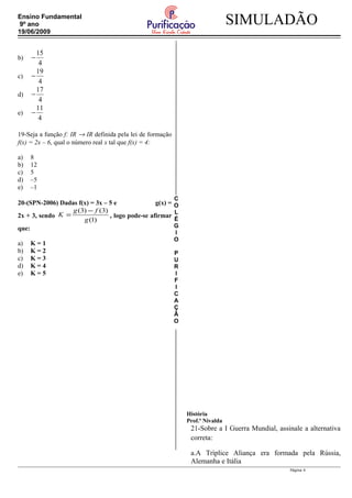 C
O
L
É
G
I
O
P
U
R
I
F
I
C
A
Ç
Ã
O
SIMULADÃOEnsino Fundamental
9º ano
19/06/2009
b)
15
4
−
c)
19
4
−
d)
17
4
−
e)
11
4
−
19-Seja a função f: IR → IR definida pela lei de formação
f(x) = 2x – 6, qual o número real x tal que f(x) = 4:
a) 8
b) 12
c) 5
d) –5
e) –1
20-(SPN-2006) Dadas f(x) = 3x – 5 e g(x) =
2x + 3, sendo
)1(
)3()3(
g
fg
K
−
= , logo pode-se afirmar
que:
a) K = 1
b) K = 2
c) K = 3
d) K = 4
e) K = 5
História
Prof.ª Nivalda
21-Sobre a I Guerra Mundial, assinale a alternativa
correta:
a.A Tríplice Aliança era formada pela Rússia,
Alemanha e Itália
Página 4
 