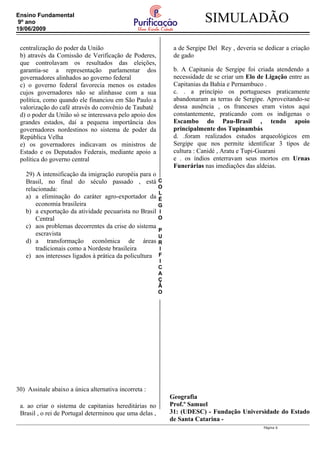 C
O
L
É
G
I
O
P
U
R
I
F
I
C
A
Ç
Ã
O
SIMULADÃOEnsino Fundamental
9º ano
19/06/2009
centralização do poder da União
b) através da Comissão de Verificação de Poderes,
que controlavam os resultados das eleições,
garantia-se a representação parlamentar dos
governadores alinhados ao governo federal
c) o governo federal favorecia menos os estados
cujos governadores não se alinhasse com a sua
política, como quando ele financiou em São Paulo a
valorização do café através do convênio de Taubatê
d) o poder da União só se interessava pelo apoio dos
grandes estados, daí a pequena importância dos
governadores nordestinos no sistema de poder da
República Velha
e) os governadores indicavam os ministros de
Estado e os Deputados Federais, mediante apoio a
política do governo central
29) A intensificação da imigração européia para o
Brasil, no final do século passado , está
relacionada:
a) a eliminação do caráter agro-exportador da
economia brasileira
b) a exportação da atividade pecuarista no Brasil
Central
c) aos problemas decorrentes da crise do sistema
escravista
d) a transformação econômica de áreas
tradicionais como a Nordeste brasileira
e) aos interesses ligados à prática da policultura
30) Assinale abaixo a única alternativa incorreta :
a. ao criar o sistema de capitanias hereditárias no
Brasil , o rei de Portugal determinou que uma delas ,
a de Sergipe Del Rey , deveria se dedicar a criação
de gado
b. A Capitania de Sergipe foi criada atendendo a
necessidade de se criar um Elo de Ligação entre as
Capitanias da Bahia e Pernambuco .
c. . a princípio os portugueses praticamente
abandonaram as terras de Sergipe. Aproveitando-se
dessa ausência , os franceses eram vistos aqui
constantemente, praticando com os indígenas o
Escambo do Pau-Brasil , tendo apoio
principalmente dos Tupinambás
d. .foram realizados estudos arqueológicos em
Sergipe que nos permite identificar 3 tipos de
cultura : Canidé , Aratu e Tupi-Guarani
e . os índios enterravam seus mortos em Urnas
Funerárias nas imediações das aldeias.
Geografia
Prof.º Samuel
31: (UDESC) - Fundação Universidade do Estado
de Santa Catarina -
Página 6
 