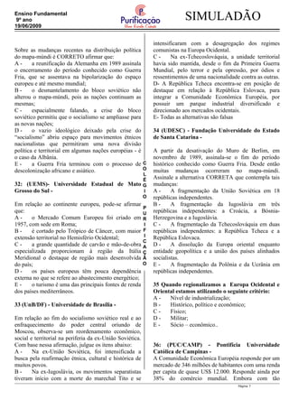 C
O
L
É
G
I
O
P
U
R
I
F
I
C
A
Ç
Ã
O
SIMULADÃOEnsino Fundamental
9º ano
19/06/2009
Sobre as mudanças recentes na distribuição política
do mapa-múndi é CORRETO afirmar que:
A - a reunificação da Alemanha em 1989 assinala
o encerramento do período conhecido como Guerra
Fria, que se assentava na bipolarização do espaço
europeu e até mesmo mundial;
B - o desmantelamento do bloco soviético não
alterou o mapa-múndi, pois as nações continuam as
mesmas;
C - espacialmente falando, a crise do bloco
soviético permitiu que o socialismo se ampliasse para
as novas nações;
D - o vazio ideológico deixado pela crise do
“socialismo” abriu espaço para movimentos étnicos
nacionalistas que permitiram uma nova divisão
política e territorial em algumas nações européias - é
o caso da Albânia.
E - a Guerra Fria terminou com o processo de
descolonização africano e asiático.
32: (UEMS)- Universidade Estadual de Mato
Grosso do Sul -
Em relação ao continente europeu, pode-se afirmar
que:
A - o Mercado Comum Europeu foi criado em
1957, com sede em Roma;
B - é cortado pelo Trópico de Câncer, com maior
extensão territorial no Hemisfério Ocidental;
C - a grande quantidade de carvão e mão-de-obra
especializada proporcionam à região da Itália
Meridional o destaque de região mais desenvolvida
do país;
D - os países europeus têm pouca dependência
externa no que se refere ao abastecimento energético;
E - o turismo é uma das principais fontes de renda
dos países mediterrâneos.
33 (UnB/DF) - Universidade de Brasília -
Em relação ao fim do socialismo soviético real e ao
enfraquecimento do poder central oriundo de
Moscou, observa-se um reordenamento econômico,
social e territorial na periferia da ex-União Soviética.
Com base nessa afirmação, julgue os itens abaixo:
A - Na ex-União Soviética, foi intensificada a
busca pela reafirmação étnica, cultural e histórica de
muitos povos.
B - Na ex-Iugoslávia, os movimentos separatistas
tiveram início com a morte do marechal Tito e se
intensificaram com a desagregação dos regimes
comunistas na Europa Ocidental.
C - Na ex-Tchecoslováquia, a unidade territorial
havia sido mantida, desde o fim da Primeira Guerra
Mundial, pelo terror e pela opressão, por ódios e
ressentimentos de uma nacionalidade contra as outras.
D- A República Tcheca encontra-se em posição de
destaque em relação à República Eslovaca, para
integrar a Comunidade Econômica Européia, por
possuir um parque industrial diversificado e
direcionado aos mercados ocidentais.
E- Todas as alternativas são falsas
34 (UDESC) - Fundação Universidade do Estado
de Santa Catarina -
A partir da desativação do Muro de Berlim, em
novembro de 1989, assinala-se o fim do período
histórico conhecido como Guerra Fria. Desde então
muitas mudanças ocorreram no mapa-múndi.
Assinale a alternativa CORRETA que contempla tais
mudanças:
A - A fragmentação da União Soviética em 18
repúblicas independentes.
B - A fragmentação da Iugoslávia em três
repúblicas independentes: a Croácia, a Bósnia-
Herzegovina e a Iugoslávia.
C - A fragmentação da Tchecoslováquia em duas
repúblicas independentes: a República Tcheca e a
República Eslovaca.
D - A dissolução da Europa oriental enquanto
entidade geopolítica e a união dos países alinhados
socialistas.
E - A fragmentação da Polônia e da Ucrânia em
repúblicas independentes.
35 Quando regionalizamos a Europa Ocidental e
Oriental estamos utilizando o seguinte critério:
A - Nível de industrialização;
B - Histórico, político e econômico;
C - Físico;
D - Militar;
E - Sócio – econômico..
36: (PUC/CAMP) - Pontifícia Universidade
Católica de Campinas -
A Comunidade Econômica Européia responde por um
mercado de 346 milhões de habitantes com uma renda
per capita de quase US$ 12.000. Responde ainda por
38% do comércio mundial. Embora com tão
Página 7
 