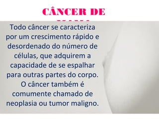 CÂNCER DE
MAMATodo câncer se caracteriza
por um crescimento rápido e
desordenado do número de
células, que adquirem a
capacidade de se espalhar
para outras partes do corpo.
O câncer também é
comumente chamado de
neoplasia ou tumor maligno.
 