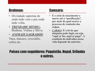 Países com seguidores: Paquistão, Nepal, Srilanka
e outros.
Brahman:
• Divindade suprema de
onde tudo vem e pra onde
tudo volta.
• TRINDADE HINDU:
Brahma, Vishnu e Shiva.
• ANIMAIS SAGRADOS:
Vaca, macaco, crocodilo,
cobra etc.
Samsara:
• É o ciclo de nascimento e
morte até a “purificação”,
por meio do qual ocorre o
processo de remissão das
culpas.
• CARMA: É a lei de que
ninguém pode fugir, ou seja,
“aqui se faz, aqui se paga”. A
condição do indivíduo nessa
vida depende da anterios.
 