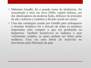 • Mahatma Gandhi, foi o grande nome do hinduísmo, foi
assassinado a tiros em nova Délhi, capital indiana, um
dos idealizadores da moderna Índia, defensor do princípio
da não violência e contrário a divisão social em castas.
• Uma das estratégias usadas por Gandhi para enfraquecer
o domínio britânico foi o boicote de todos os produtos
importados (não comprar o que era produzido na
Inglaterra). Também incentivava os indianos a usar
vestimentas simples, as quais podiam ser feitas pelas
mulheres. Essa era uma forma de incluí-las no
movimento pela libertação do país.
 