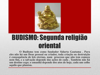 BUDISMO: Segunda religião
oriental
O Budismo tem como fundador Sidarta Gautama . Para
eles não há um Deus pessoal ou criador, toda criação ou destruição
é consequência de leis eternas, num processo que não tem começo
nem fim, e a salvação depende das ações de cada . Também não há
um destino cego; o amanhã depende dos atos de hoje, cada um colhe
aquilo que plantou.
 
