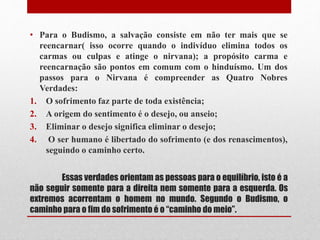 Essas verdades orientam as pessoas para o equilíbrio, isto é a
não seguir somente para a direita nem somente para a esquerda. Os
extremos acorrentam o homem no mundo. Segundo o Budismo, o
caminho para o fim do sofrimento é o “caminho do meio”.
• Para o Budismo, a salvação consiste em não ter mais que se
reencarnar( isso ocorre quando o indivíduo elimina todos os
carmas ou culpas e atinge o nirvana); a propósito carma e
reencarnação são pontos em comum com o hinduísmo. Um dos
passos para o Nirvana é compreender as Quatro Nobres
Verdades:
1. O sofrimento faz parte de toda existência;
2. A origem do sentimento é o desejo, ou anseio;
3. Eliminar o desejo significa eliminar o desejo;
4. O ser humano é libertado do sofrimento (e dos renascimentos),
seguindo o caminho certo.
 