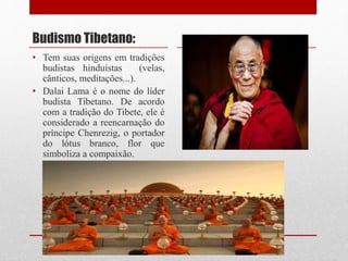 Budismo Tibetano:
• Tem suas origens em tradições
budistas hinduístas (velas,
cânticos, meditações...).
• Dalai Lama é o nome do líder
budista Tibetano. De acordo
com a tradição do Tibete, ele é
considerado a reencarnação do
príncipe Chenrezig, o portador
do lótus branco, flor que
simboliza a compaixão.
 