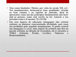 • Tem como fundador: Moisés, por volta do século XII, a.C.
Nos mandamentos, destacam-se boas qualidades visando
ao bem comum e ao espírito de amizade, além de
apresentar como um dos princípios fundamentais não fazer
mal as pessoas, como está escrito na lei: Amarás o teu
próximo como a ti mesmo.”(Lv19:18)
• Em seus lugares de adoração (sinagogas) não existem
estátuas ou pinturas representando divindade, pois essas
são proibidas pelo segundo mandamento. O ponto central
nas sinagogas é a arca, uma espécie de armário que fica na
parede oriental, na direção de Jerusalém, ali se encontra a
TORÁ (Gênesis, Êxodo, Levítico, Números e
Deuteronômios).
 