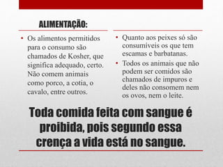 Toda comida feita com sangue é
proibida, pois segundo essa
crença a vida está no sangue.
ALIMENTAÇÃO:
• Os alimentos permitidos
para o consumo são
chamados de Kosher, que
significa adequado, certo.
Não comem animais
como porco, a cotia, o
cavalo, entre outros.
• Quanto aos peixes só são
consumíveis os que tem
escamas e barbatanas.
• Todos os animais que não
podem ser comidos são
chamados de impuros e
deles não consomem nem
os ovos, nem o leite.
 