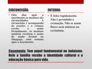 Casamento: Tem papel fundamental no Judaísmo.
Nele a família recebe a identidade cultural e a
educação básica para vida.
CIRCUNCISÃO:
• Oito dias após o
nascimento os meninos são
circuncidados. A
circuncisão é acompanada
de orações e a criança
recebe o nome
formalmente. As meninas
também recebem o nome
de modo formal na
Sinagoga, uma semana
após o nascimento.
ENTERRO:
• É feito rapidamente.
Não é permitida a
cremação. Não se usam
flores nem músicas na
cerimônia.
 