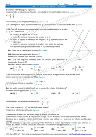 8_FA_Março2013_V1 Mais fichas de trabalho/apoio/avaliação com as respetivas soluções em http://portalmath.wordpress.com
Nome:___________________________________________________ N.º___ Turma: ___ Data: ___ / ___ / ______
Parte 2: 45 minutos (sem recurso à calculadora)
9. Calcula o valor da seguinte expressão.
Apresenta todos os cálculos que efetuaste e o resultado na forma de fração irredutível. (6 pontos)
2 1 3
3
2 2
−
− ÷
10. Considera g uma função definida por ( ) 3 1g x x= − + .
Qual é a imagem do objeto 4 por meio da função g ? Apresenta todos os cálculos que efetuares. (5 pontos)
11. Na Figura 3, encontram-se representadas, num referencial cartesiano, as funções
f , g e h . Sabe-se que:
• a função g é definida por 3 5y x= + ;
• o ponto A é ponto de interseção das funções f e h ;
• o ponto B é ponto de interseção das funções h e g e pertence ao eixo das
ordenadas;
• o ponto C é ponto de interseção da função g com o eixo das abcissas.
• as representações gráficas das funções f e g são retas paralelas.
11.1. Quais são as coordenadas do ponto B? (3 pontos)
11.2. Determina as coordenadas do ponto C.
Mostra como chegaste à tua resposta. (5 pontos)
11.3. Qual dos seguintes sistemas pode ser utilizado para determinar as
coordenadas do ponto A ?
Assinala a letra da opção correta. (5 pontos)
(A)
3
2 5
y x
y x
=

= − +
(B)
3
2 5
y x
y x
=

= +
(C)
3 5
2 5
y x
y x
= +

= − +
(D)
2 5
3
y x
y x
= +

= −
12. No início do mês de março deste ano, o blogue Portalmath já registava cerca de 1560000 visitas.
Escreve este número em notação científica. (5 pontos)
13. Considera o sistema de equações:
( )3 2
4
x y
y x
− =

− =
Qual dos quatro pares ordenados ( ),x y que se seguem é a solução deste sistema?
Assinala a letra da opção correta. (5 pontos)
(A) ( )9,5 (B) ( )9,5 (C) ( )9,5− (D) ( )9,5−
14. Considera o seguinte sistema de equações:
7
1
3 2
y x
x y
− =


= −
.
Qual é o par ordenado ( ),x y que é solução deste sistema?
Apresenta os cálculos que efetuares. (8 pontos)
15. Um museu recebeu 340 euros pela venda de bilhetes, durante um dia.
Os bilhetes de adulto custavam 4 euros e os de criança 2 euros. Nesse dia foram vendidos no total 98 bilhetes.
Considera que a designa o número dos bilhetes vendidos para adultos e c , o número dos bilhetes vendidos para
crianças.
Qual dos sistemas de equações seguintes permite determinar o número dos bilhetes vendidos para crianças e o
número dos bilhetes vendidos para adultos, nesse dia? Assinala a letra da opção correta. (5 pontos)
(A)
340
2 4 98
a c
a c
+ =

+ =
(B)
340
4 2 98
a c
a c
+ =

+ =
(C)
98
2 4 340
a c
a c
+ =

+ =
(D)
98
4 2 340
a c
a c
+ =

+ =
Figura 3
http://portalmath.wordpress.com
http://portalmath.wordpress.com
http://portalmath.wordpress.com
 