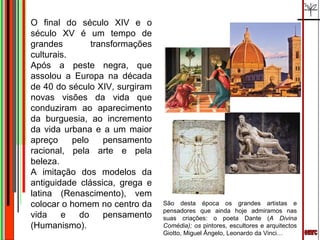 emrc O final do século XIV e o século XV é um tempo de grandes transformações culturais.  Após a peste negra, que assolou a Europa na década de 40 do século XIV, surgiram novas visões da vida que conduziram ao aparecimento da burguesia, ao incremento da vida urbana e a um maior apreço pelo pensamento racional, pela arte e pela beleza.  A imitação dos modelos da antiguidade clássica, grega e latina (Renascimento), vem colocar o homem no centro da vida e do pensamento (Humanismo). São desta época os grandes artistas e pensadores que ainda hoje admiramos nas suas criações: o poeta Dante ( A Divina Comédia); os  pintores, escultores e arquitectos Giotto, Miguel Ângelo, Leonardo da Vinci… 
