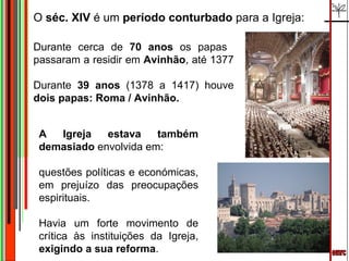 emrc O  séc. XIV  é um  período conturbado  para a Igreja:  A Igreja estava também demasiado  envolvida em: questões políticas e económicas, em prejuízo das preocupações espirituais.  Havia um forte movimento de crítica às instituições da Igreja,  exigindo a sua reforma . Durante cerca de  70 anos  os papas  passaram a residir em  Avinhão , até 1377  Durante  39 anos  (1378 a 1417) houve  dois papas: Roma / Avinhão.  