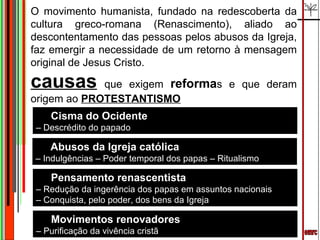 emrc O movimento humanista, fundado na redescoberta da cultura greco-romana (Renascimento), aliado ao descontentamento das pessoas pelos abusos da Igreja, faz emergir a necessidade de um retorno à mensagem original de Jesus Cristo. causas   que exigem  reforma s e que deram origem ao  PROTESTANTISMO Cisma do Ocidente –  Descrédito do papado Abusos da Igreja católica –  Indulgências – Poder temporal dos papas – Ritualismo Movimentos renovadores –  Purificação da vivência cristã Pensamento renascentista –  Redução da ingerência dos papas em assuntos nacionais –  Conquista, pelo poder, dos bens da Igreja 