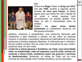 emrc Olá! Chamo-me  Roger . Nasci na  Suíça em 1915 , mas  em 1940 , durante a segunda guerra mundial,  fui viver para França . Já desde alguns anos que sentia em mim o desejo de me juntar a outras pessoas para concretizarmos um grande desafio: viver todos os dias a reconciliação entre os cristãos. Sabes…  eu nasci numa família protestante  (o Cristianismo dividiu-se em três grupos principais:  católicos, ortodoxos e protestantes), mas sentia-me fascinado pelo Catolicismo e pela Ortodoxia e sempre me fez sofrer ver pessoas sinceras e honestas a recusarem relacionar-se fraternalmente só porque pertenciam a famílias religiosas diferentes. O sofrimento que vi, durante o terrível conflito mundial, deu-me ainda mais consciência de que, unidos, podíamos fazer um bem maior. Juntei-me a outras pessoas e fundámos, em Taizé, uma comunidade onde, na simplicidade, cada um expressa a sua fé cristã, oramos em conjunto a Jesus Cristo, acolhemos quem nos procura e servimos os desfavorecidos.  Queremos, os irmãos de Taizé, ser um sinal concreto de reconciliação entre Cristãos divididos e povos separados. 
