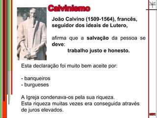 emrc João Calvino (1509-1564), francês,  seguidor dos ideais de Lutero, afirma que a  salvação  da pessoa se  deve : trabalho justo e honesto. Esta declaração foi muito bem aceite por:  - banqueiros  - burgueses  A Igreja condenava-os pela sua riqueza. Esta riqueza muitas vezes era conseguida através de juros elevados. 