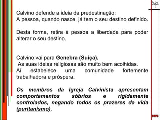 emrc Calvino defende a ideia da predestinação:  A pessoa, quando nasce, já tem o seu destino definido.  Desta forma, retira à pessoa a liberdade para poder alterar o seu destino. Calvino vai para  Genebra (Suíça).  As suas ideias religiosas são muito bem acolhidas. Aí estabelece uma comunidade fortemente trabalhadora e próspera. Os membros da Igreja Calvinista apresentam comportamentos sóbrios e rigidamente controlados, negando todos os prazeres da vida  (puritanismo) . 