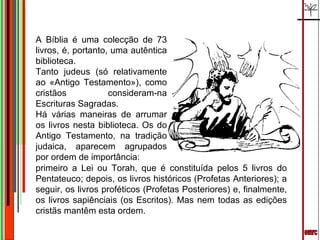 emrc A Bíblia é uma colecção de 73 livros, é, portanto, uma autêntica biblioteca.  Tanto judeus (só relativamente ao «Antigo Testamento»), como cristãos consideram-na Escrituras Sagradas. Há várias maneiras de arrumar os livros nesta biblioteca. Os do Antigo Testamento, na tradição judaica, aparecem agrupados por ordem de importância: primeiro a Lei ou Torah, que é constituída pelos 5 livros do Pentateuco; depois, os livros históricos (Profetas Anteriores); a seguir, os livros proféticos (Profetas Posteriores) e, finalmente, os livros sapiênciais (os Escritos). Mas nem todas as edições cristãs mantêm esta ordem. 