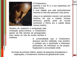 emrc O Cristianismo; assenta a sua fé e a sua esperança em Jesus Cristo; é uma religião que está profundamente inserida na vida das pessoas e dos povos.  Jesus e os apóstolos viveram num período histórico em que o império romano dominava grande parte do mundo conhecido e Roma era a capital desse imenso império. Herdeiro do Judaísmo e enriquecido pela civilização greco-romana, o Cristianismo, apesar de três séculos de perseguições, criou raízes na vida de muitos homens e mulheres A universalidade que o Cristianismo alcançou deu-lhe vitalidade, mas também é verdade que a submissão a interesses particulares, de indivíduos ou de grupos, fragilizaram a comunidade cristã. Ao longo do primeiro milénio, apesar de pequenas divergências e separações, o Cristianismo manteve-se globalmente unido. 